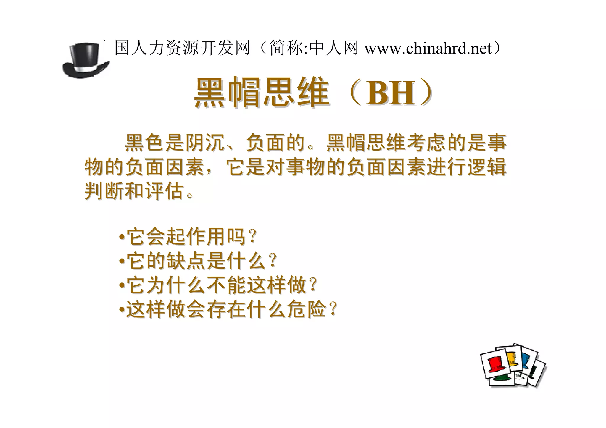 中国人力资源开发网（简称:中人网 www.chinahrd.net）

       黑帽思维（BH）
  黑色是阴沉、负面的。黑帽思维考虑的是事
物的负面因素，它是对事物的负面因素进行逻辑
判断和评估。

 •它会起作用吗？
 •它的缺点是什么？
 •它为什么不能这样做？
 •这样做会存在什么危险？
 