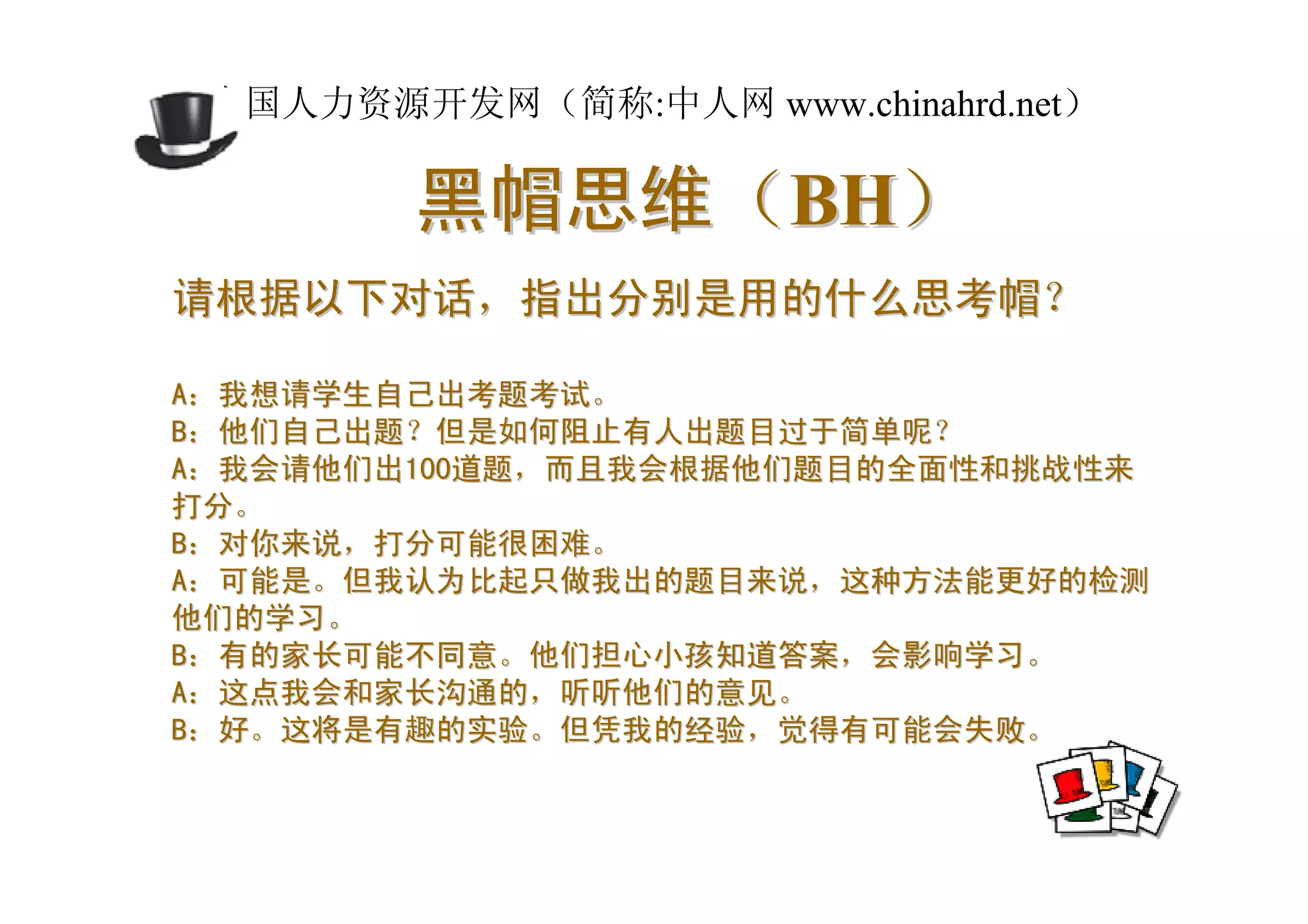 中国人力资源开发网（简称:中人网 www.chinahrd.net）

        黑帽思维（BH）
请根据以下对话，指出分别是用的什么思考帽？

A：我想请学生自己出考题考试。
B：他们自己出题？但是如何阻止有人出题目过于简单呢？
A：我会请他们出100道题，而且我会根据他们题目的全面性和挑战性来
打分。
B：对你来说，打分可能很困难。
A：可能是。但我认为比起只做我出的题目来说，这种方法能更好的检测
他们的学习。
B：有的家长可能不同意。他们担心小孩知道答案，会影响学习。
A：这点我会和家长沟通的，听听他们的意见。
B：好。这将是有趣的实验。但凭我的经验，觉得有可能会失败。
 
