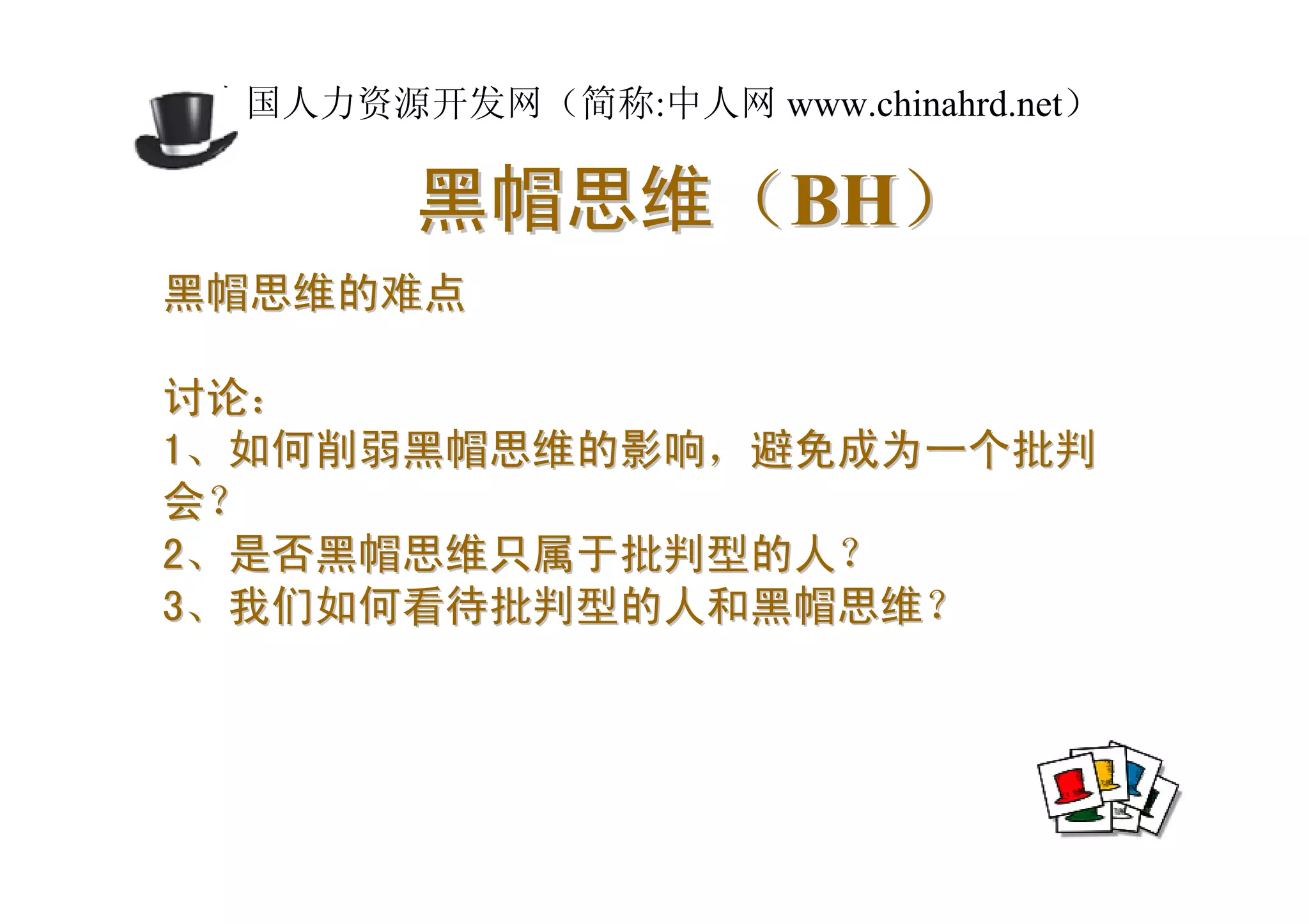 中国人力资源开发网（简称:中人网 www.chinahrd.net）

        黑帽思维（BH）
黑帽思维的难点

讨论：
1、如何削弱黑帽思维的影响，避免成为一个批判
会？
2、是否黑帽思维只属于批判型的人？
3、我们如何看待批判型的人和黑帽思维？
 