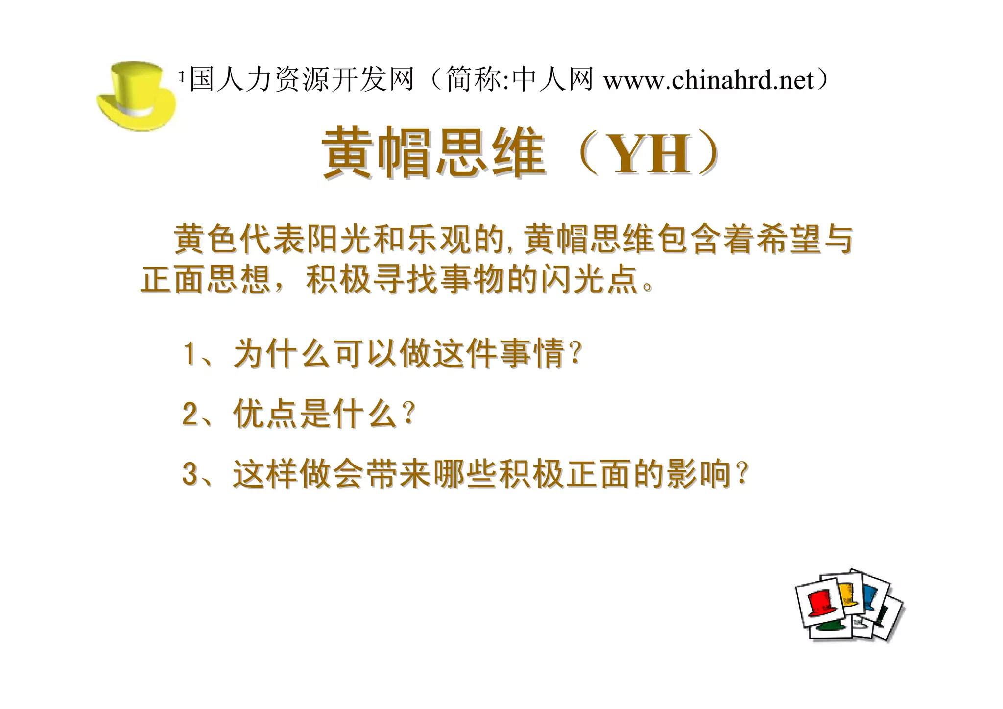 中国人力资源开发网（简称:中人网 www.chinahrd.net）

       黄帽思维（YH）
 黄色代表阳光和乐观的,黄帽思维包含着希望与
正面思想，积极寻找事物的闪光点。

 1、为什么可以做这件事情？
 2、优点是什么？
 3、这样做会带来哪些积极正面的影响？
 