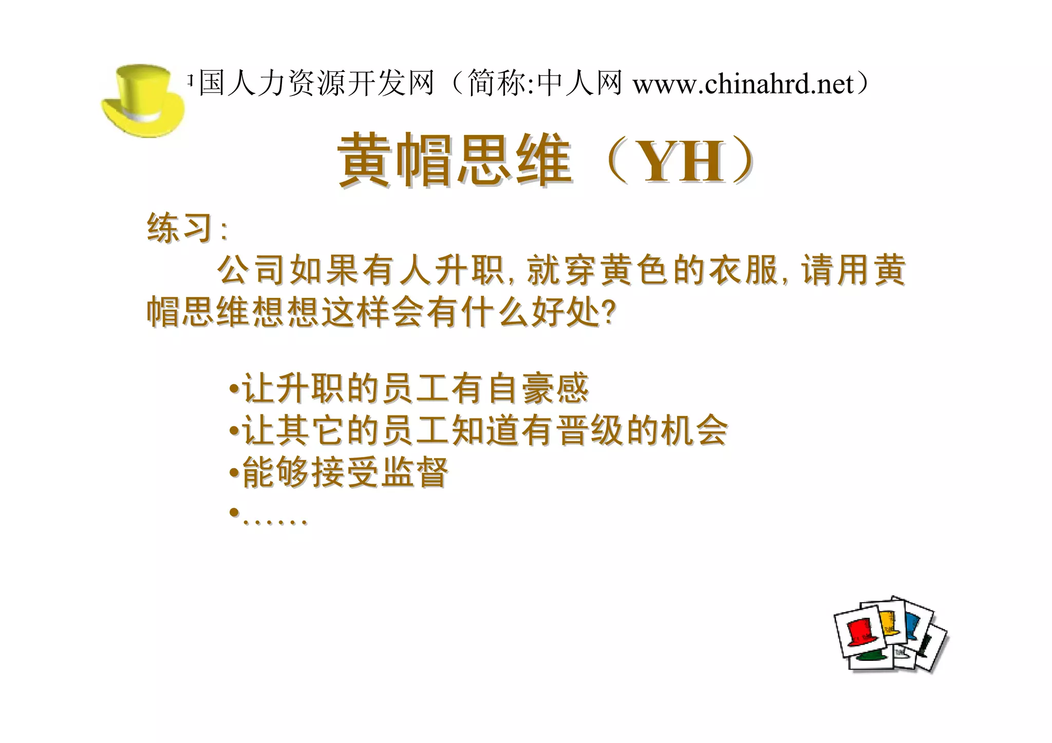 中国人力资源开发网（简称:中人网 www.chinahrd.net）

       黄帽思维（YH）
练习:
  公司如果有人升职 , 就穿黄色的衣服 , 请用黄
帽思维想想这样会有什么好处?

  •让升职的员工有自豪感
  •让其它的员工知道有晋级的机会
  •能够接受监督
  •……
 