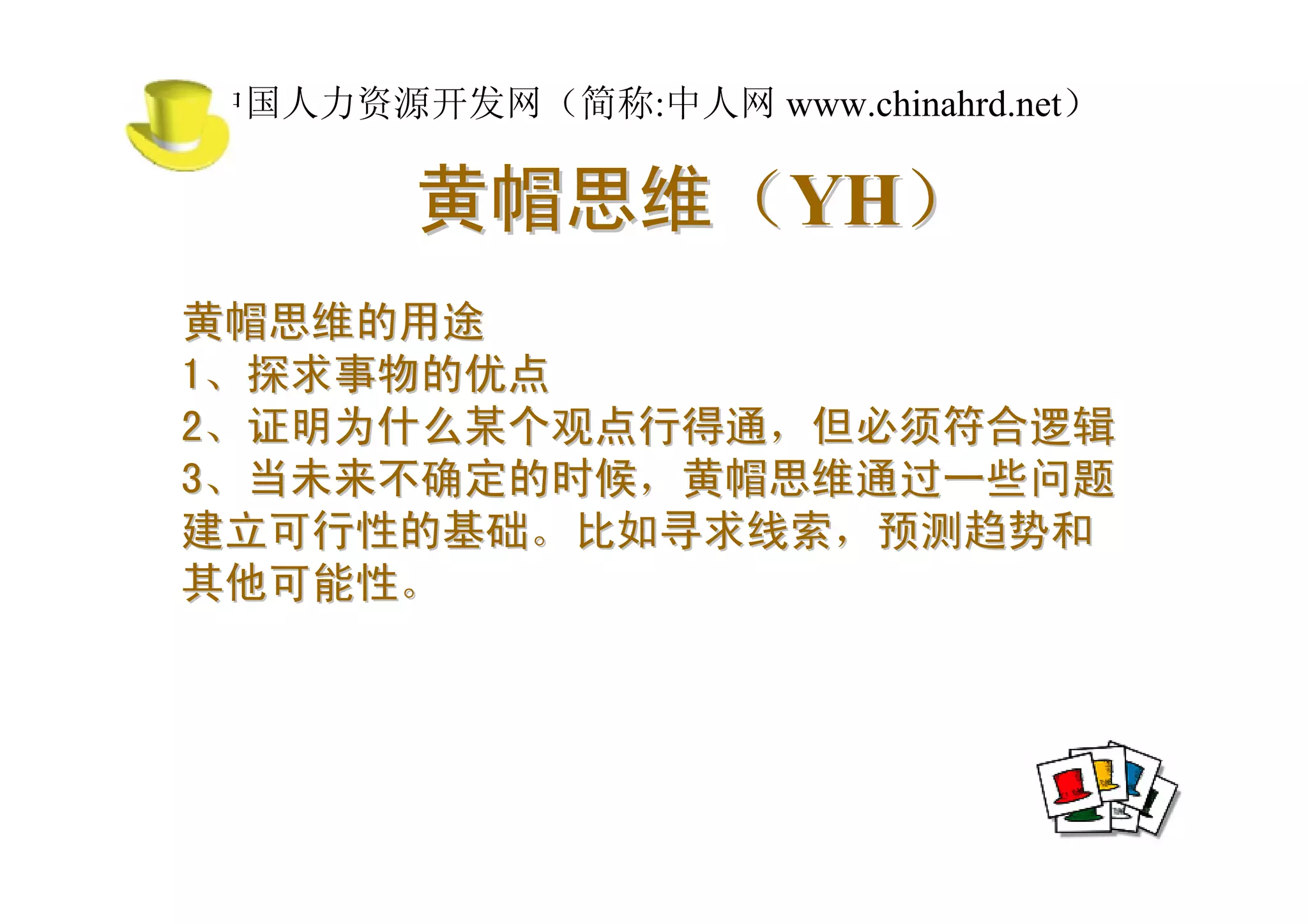 中国人力资源开发网（简称:中人网 www.chinahrd.net）

       黄帽思维（YH）
黄帽思维的用途
1、探求事物的优点
2、证明为什么某个观点行得通，但必须符合逻辑
3、当未来不确定的时候，黄帽思维通过一些问题
建立可行性的基础。比如寻求线索，预测趋势和
其他可能性。
 