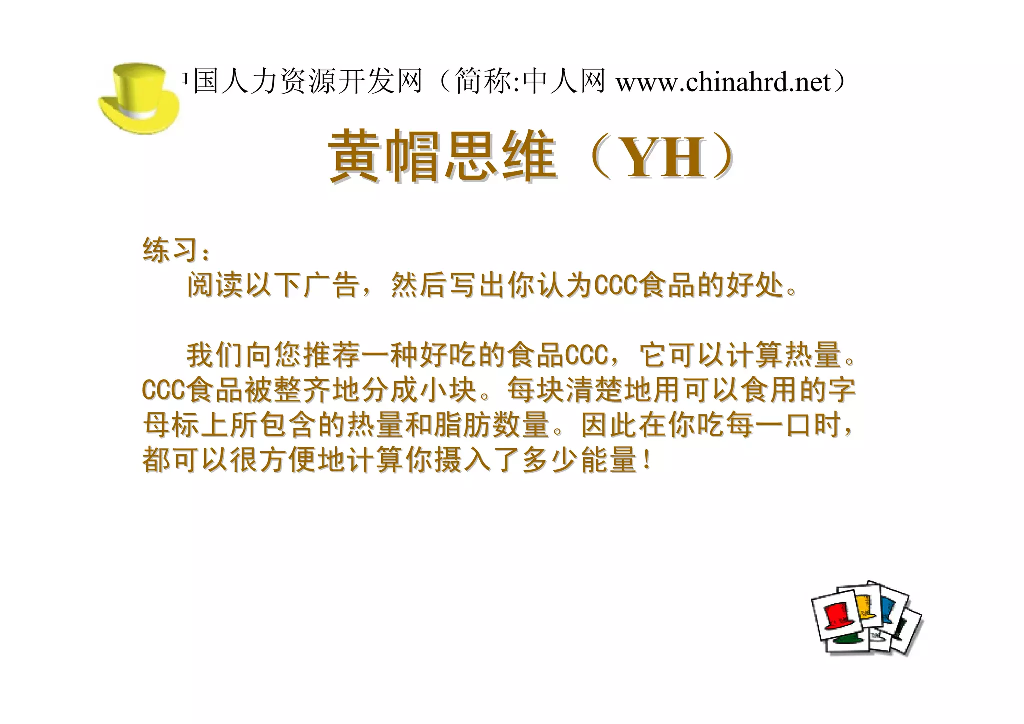 中国人力资源开发网（简称:中人网 www.chinahrd.net）

       黄帽思维（YH）
练习：
  阅读以下广告，然后写出你认为CCC食品的好处。

   我们向您推荐一种好吃的食品CCC，它可以计算热量。
CCC食品被整齐地分成小块。每块清楚地用可以食用的字
母标上所包含的热量和脂肪数量。因此在你吃每一口时，
都可以很方便地计算你摄入了多少能量！
 