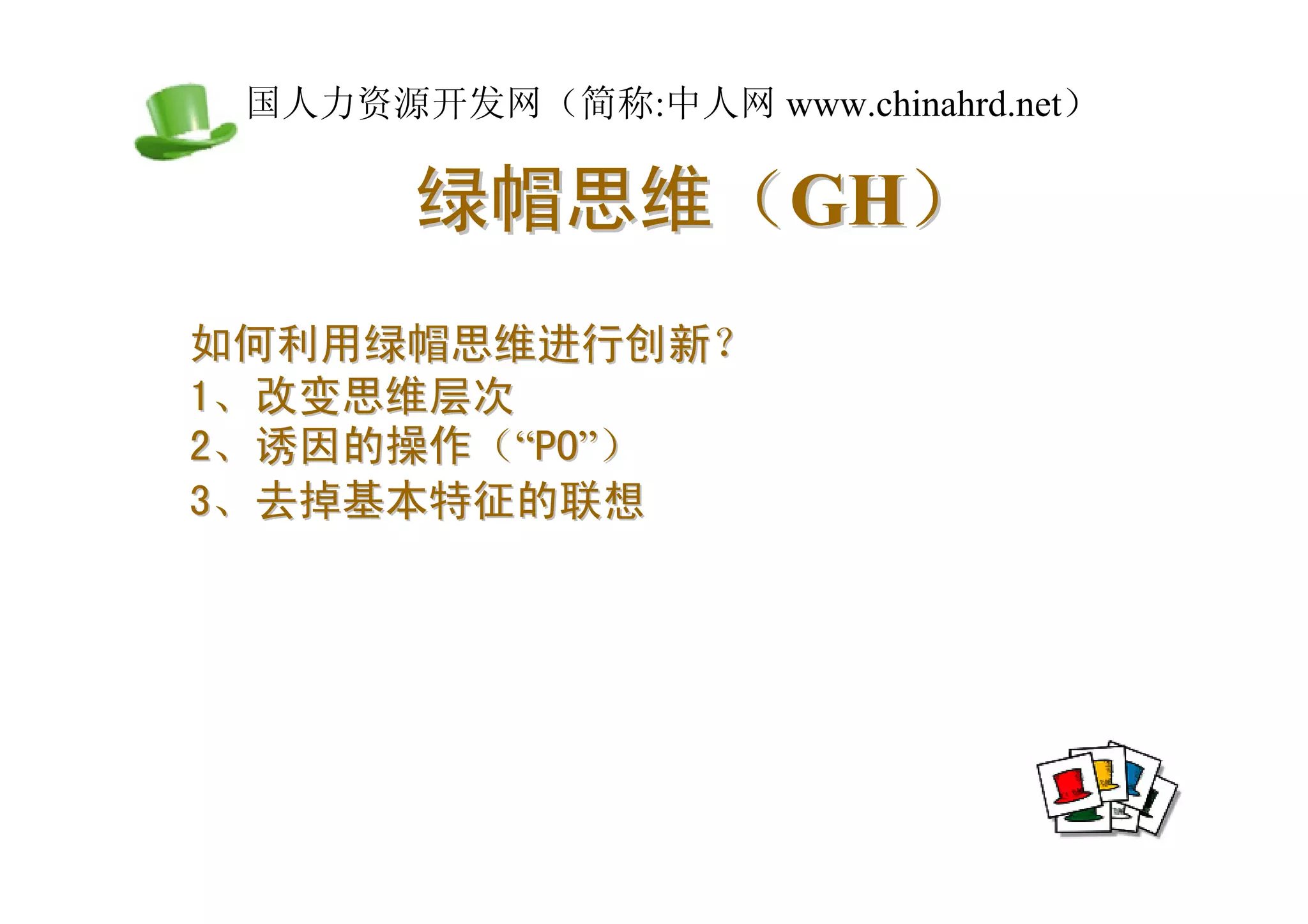 中国人力资源开发网（简称:中人网 www.chinahrd.net）

       绿帽思维（GH）
如何利用绿帽思维进行创新？
1、改变思维层次
2、诱因的操作（“PO”）
3、去掉基本特征的联想
 