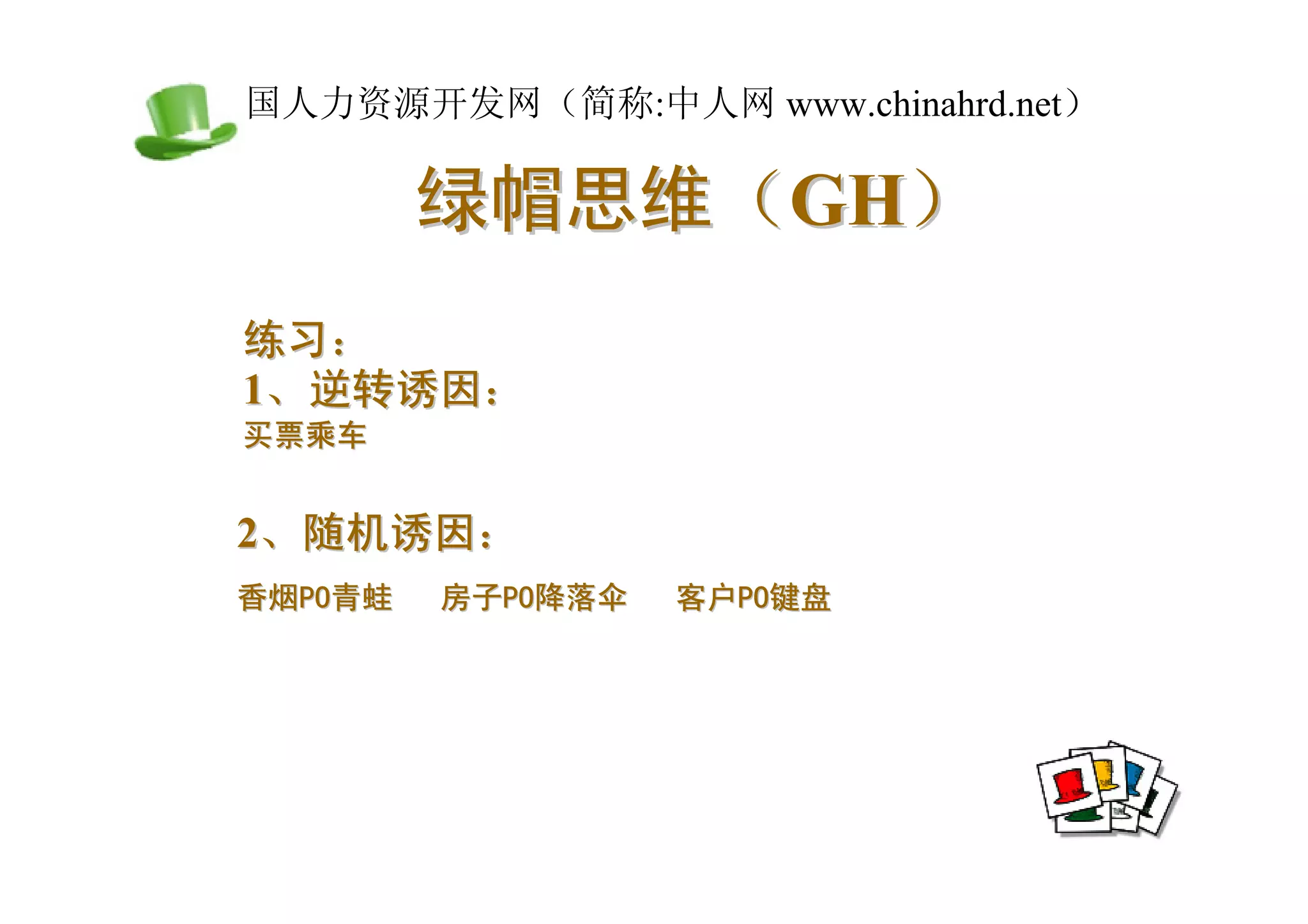 中国人力资源开发网（简称:中人网 www.chinahrd.net）

          绿帽思维（GH）
 练习：
 1、逆转诱因：
 买票乘车


 2、随机诱因：
 香烟PO青蛙   房子PO降落伞   客户PO键盘
 