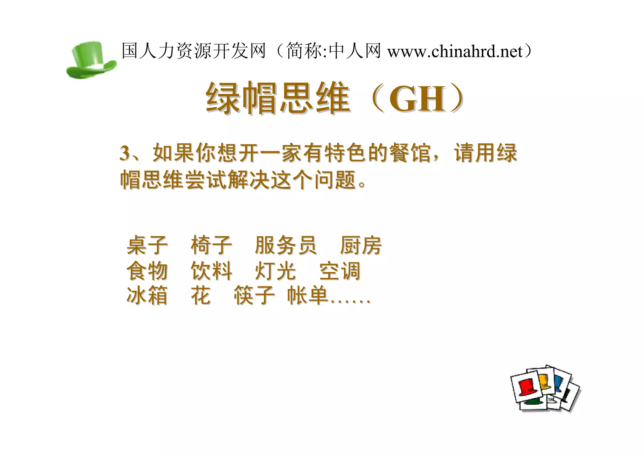 中国人力资源开发网（简称:中人网 www.chinahrd.net）

       绿帽思维（GH）
 3、如果你想开一家有特色的餐馆，请用绿
 帽思维尝试解决这个问题。


 桌子   椅子 服务员 厨房
 食物   饮料 灯光 空调
 冰箱   花 筷子 帐单……
 