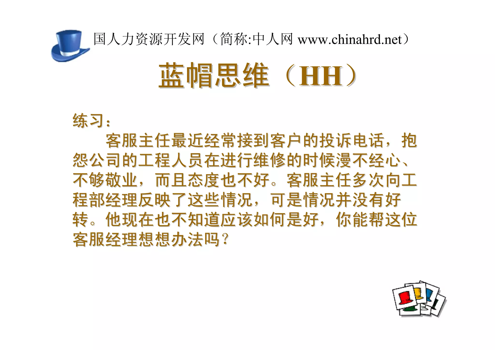 中国人力资源开发网（简称:中人网 www.chinahrd.net）

       蓝帽思维（HH）
练习：
  客服主任最近经常接到客户的投诉电话，抱
怨公司的工程人员在进行维修的时候漫不经心、
不够敬业，而且态度也不好。客服主任多次向工
程部经理反映了这些情况，可是情况并没有好
转。他现在也不知道应该如何是好，你能帮这位
客服经理想想办法吗？
 