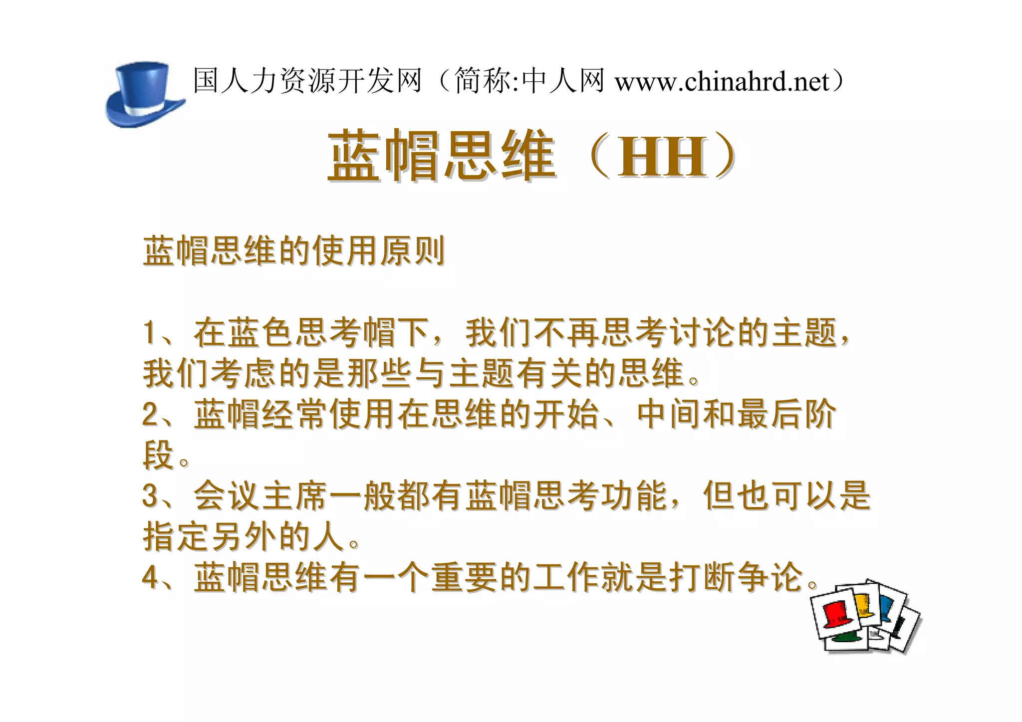 中国人力资源开发网（简称:中人网 www.chinahrd.net）

       蓝帽思维（HH）
蓝帽思维的使用原则

1、在蓝色思考帽下，我们不再思考讨论的主题，
我们考虑的是那些与主题有关的思维。
2、蓝帽经常使用在思维的开始、中间和最后阶
段。
3、会议主席一般都有蓝帽思考功能，但也可以是
指定另外的人。
4、蓝帽思维有一个重要的工作就是打断争论。
 