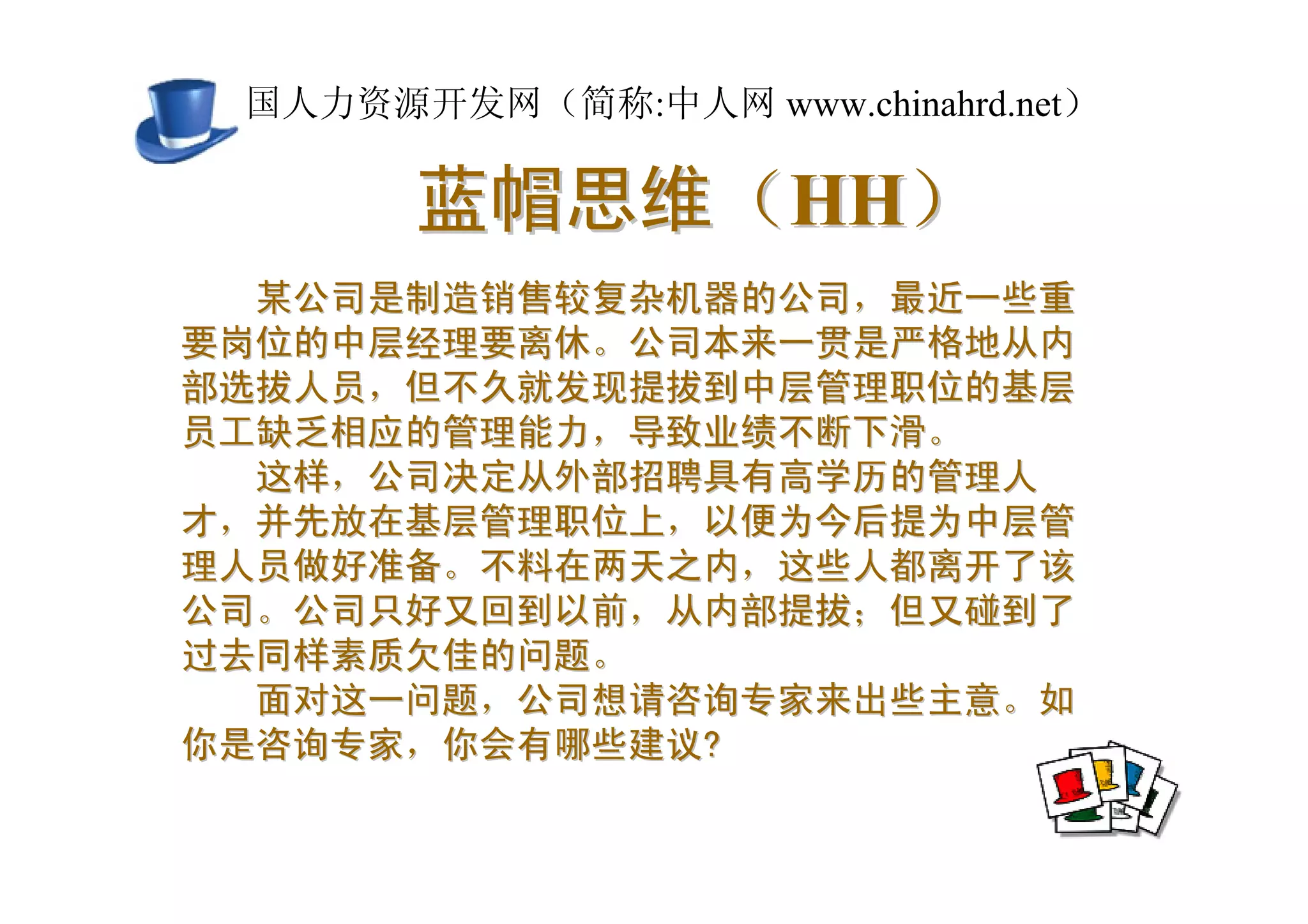 中国人力资源开发网（简称:中人网 www.chinahrd.net）

       蓝帽思维（HH）
  某公司是制造销售较复杂机器的公司，最近一些重
要岗位的中层经理要离休。公司本来一贯是严格地从内
部选拔人员，但不久就发现提拔到中层管理职位的基层
员工缺乏相应的管理能力，导致业绩不断下滑。
  这样，公司决定从外部招聘具有高学历的管理人
才，并先放在基层管理职位上，以便为今后提为中层管
理人员做好准备。不料在两天之内，这些人都离开了该
公司。公司只好又回到以前，从内部提拔；但又碰到了
过去同样素质欠佳的问题。
  面对这一问题，公司想请咨询专家来出些主意。如
你是咨询专家，你会有哪些建议?
 