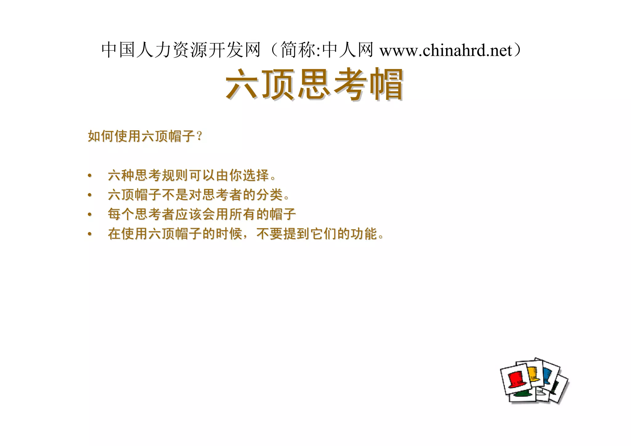 中国人力资源开发网（简称:中人网 www.chinahrd.net）

             六顶思考帽
如何使用六顶帽子？

•   六种思考规则可以由你选择。
•   六顶帽子不是对思考者的分类。
•   每个思考者应该会用所有的帽子
•   在使用六顶帽子的时候，不要提到它们的功能。
 