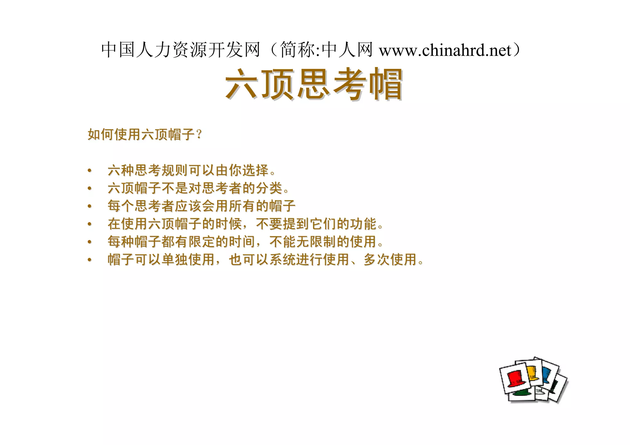 中国人力资源开发网（简称:中人网 www.chinahrd.net）

             六顶思考帽
如何使用六顶帽子？

•   六种思考规则可以由你选择。
•   六顶帽子不是对思考者的分类。
•   每个思考者应该会用所有的帽子
•   在使用六顶帽子的时候，不要提到它们的功能。
•   每种帽子都有限定的时间，不能无限制的使用。
•   帽子可以单独使用，也可以系统进行使用、多次使用。
 