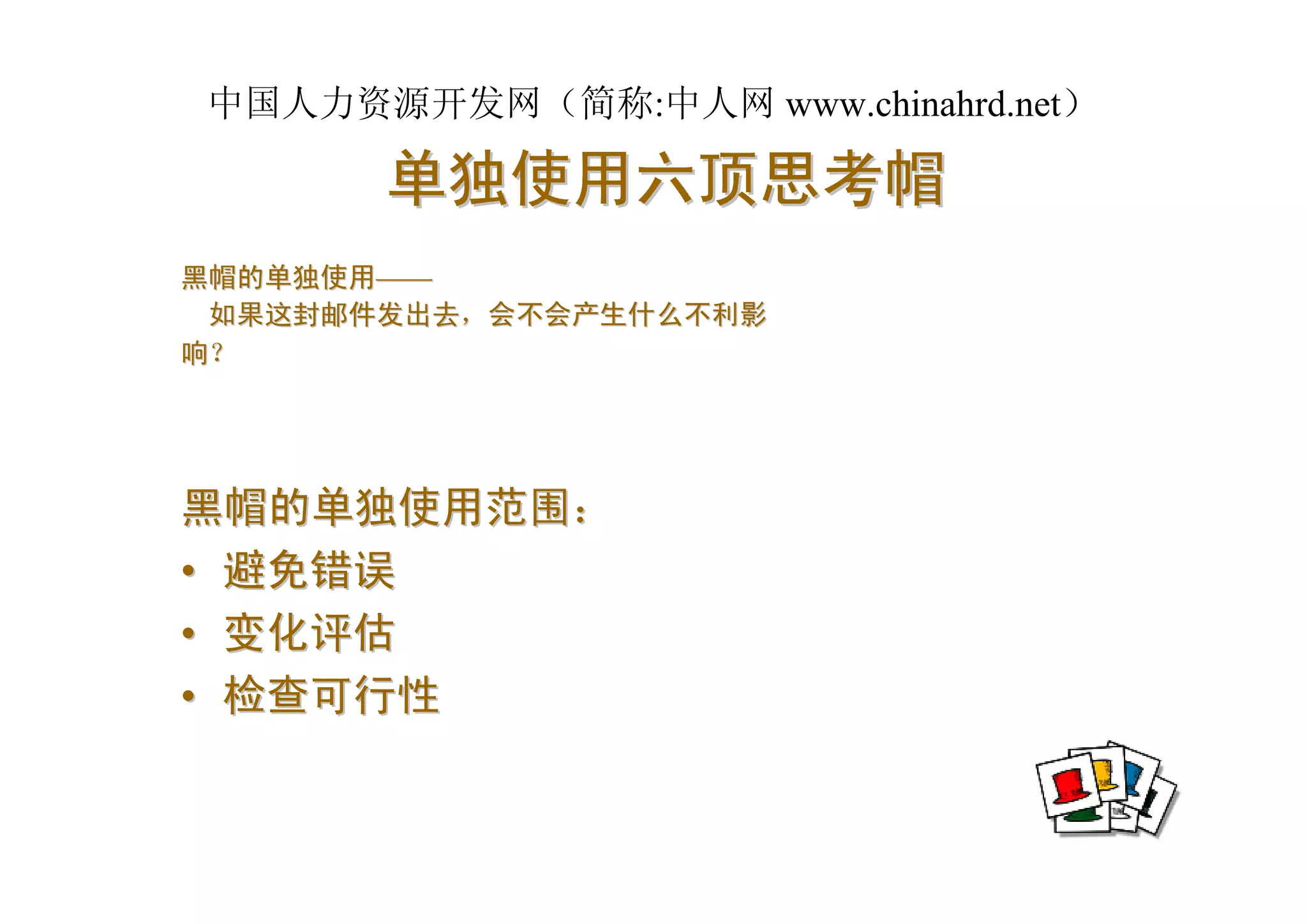 中国人力资源开发网（简称:中人网 www.chinahrd.net）

       单独使用六顶思考帽
黑帽的单独使用——
 如果这封邮件发出去，会不会产生什么不利影
响？




黑帽的单独使用范围：
• 避免错误
• 变化评估
• 检查可行性
 