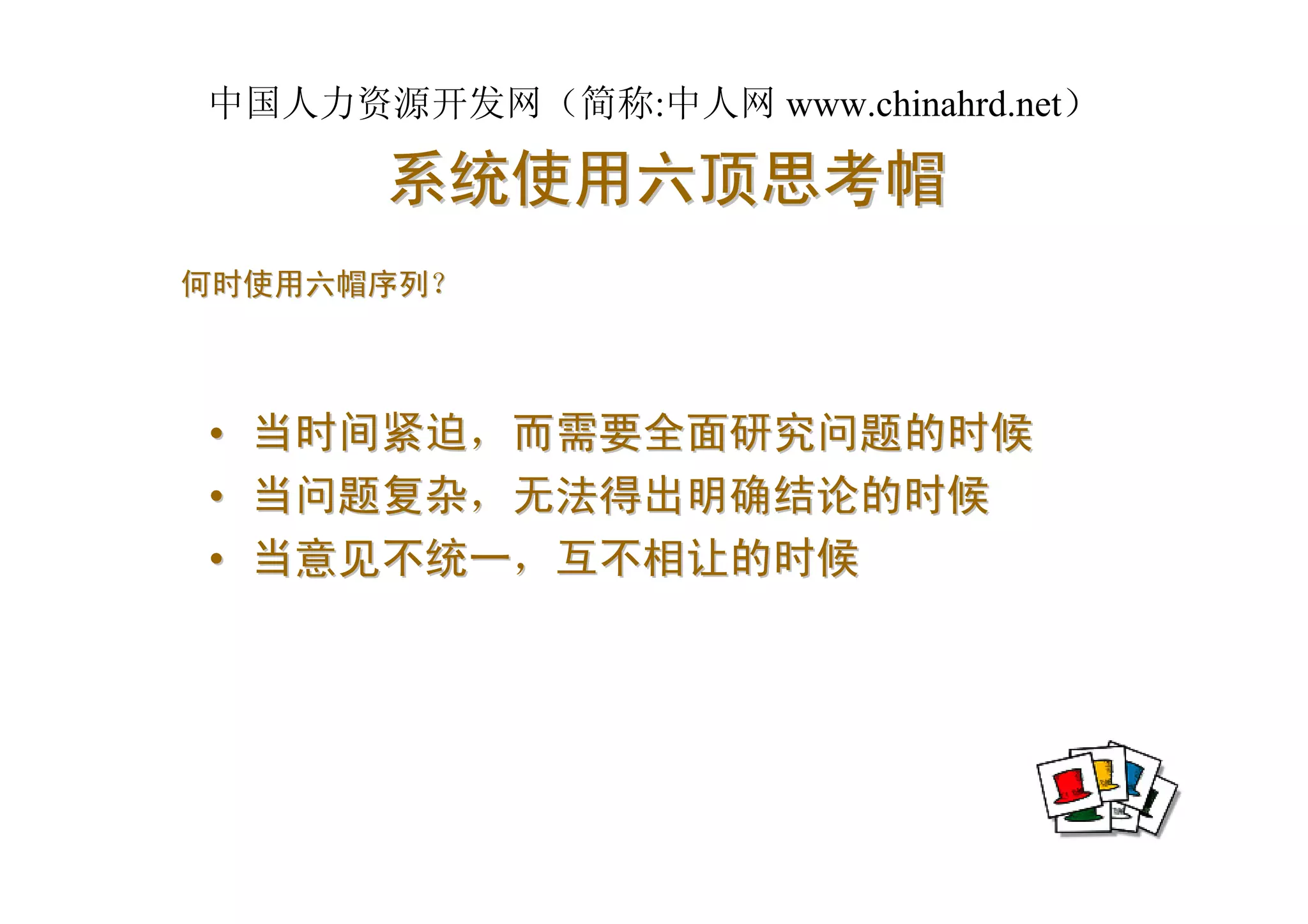 中国人力资源开发网（简称:中人网 www.chinahrd.net）

       系统使用六顶思考帽
何时使用六帽序列？



•   当时间紧迫，而需要全面研究问题的时候
•   当问题复杂，无法得出明确结论的时候
•   当意见不统一，互不相让的时候
 