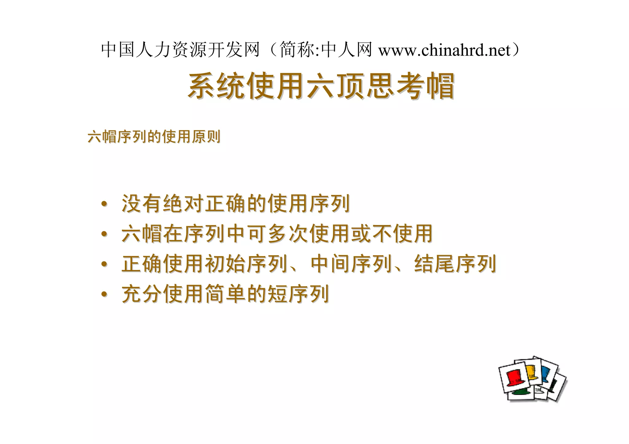 中国人力资源开发网（简称:中人网 www.chinahrd.net）

       系统使用六顶思考帽
六帽序列的使用原则



•   没有绝对正确的使用序列
•   六帽在序列中可多次使用或不使用
•   正确使用初始序列、中间序列、结尾序列
•   充分使用简单的短序列
 