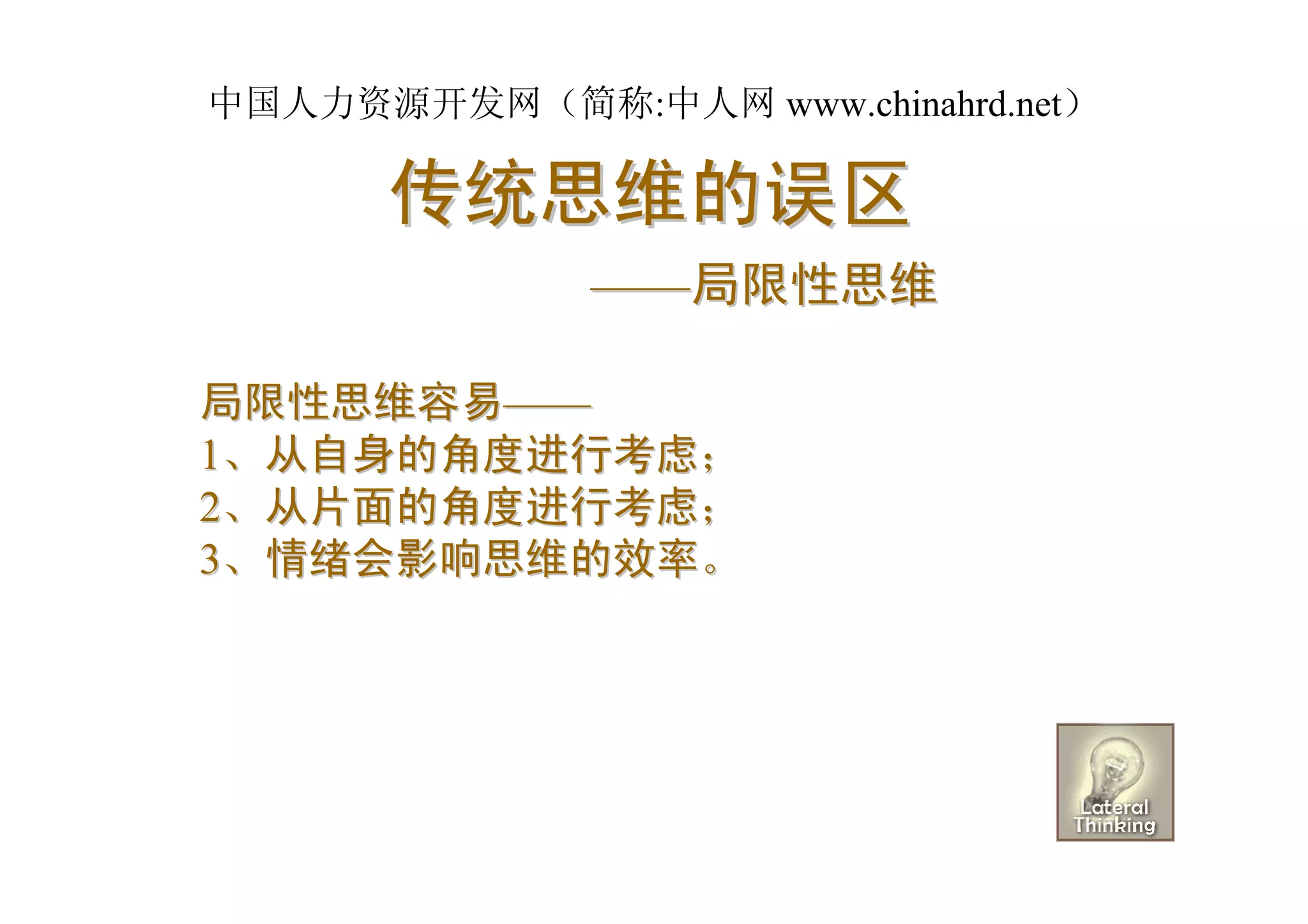 中国人力资源开发网（简称:中人网 www.chinahrd.net）

      传统思维的误区
              ——局限性思维

局限性思维容易——
1、从自身的角度进行考虑；
2、从片面的角度进行考虑；
3、情绪会影响思维的效率。
 