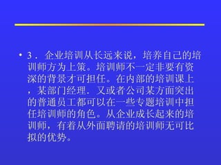 3 ．企业培训从长远来说，培养自己的培训师方为上策。培训师不一定非要有资深的背景才可担任。在内部的培训课上，某部门经理．又或者公司某方面突出的普通员工都可以在一些专题培训中担任培训师的角色。从企业成长起来的培训师，有着从外面聘请的培训师无可比拟的优势。   