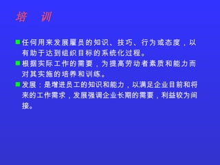 任何用来发展雇员的知识、技巧、行为或态度，以有助于达到组织目标的系统化过程。 根据实际工作的需要，为提高劳动者素质和能力而对其实施的培养和训练。 发展：是增进员工的知识和能力，以满足企业目前和将来的工作需求，发展强调企业长期的需要，利益较为间接。 培  训 