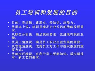 员工培训和发展的目的   目的：育道德、建观点、传知识、培能力。 从根本上说，培训是满足企业长远的战略发展需求。 从职位分析说，满足职位要求，改进现有职位业绩； 从员工角度说，满足员工职业生涯发展的需要； 从管理角度说，改变员工对工作与组织态度的重要方式； 从响应环境说，有利于员工更新知识，适应新技术、新工艺的要求。 
