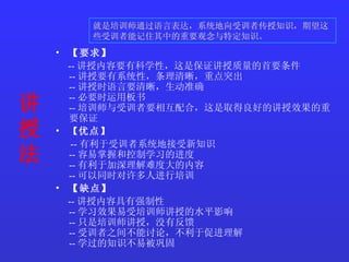 讲授法   【要求】   -- 讲授内容要有科学性，这是保证讲授质量的首要条件 -- 讲授要有系统性，条理清晰，重点突出 -- 讲授时语言要清晰，生动准确 -- 必要时运用板书 -- 培训师与受训者要相互配合，这是取得良好的讲授效果的重要保证  【 优点 】  -- 有利于受训者系统地接受新知识 -- 容易掌握和控制学习的进度  -- 有利于加深理解难度大的内容  -- 可以同时对许多人进行培训  【缺点】  -- 讲授内容具有强制性 -- 学习效果易受培训师讲授的水平影响  -- 只是培训师讲授，没有反馈 -- 受训者之间不能讨论，不利于促进理解 -- 学过的知识不易被巩固 就是培训师通过语言表达，系统地向受训者传授知识，期望这些受训者能记住其中的重要观念与特定知识。  