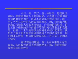 小王一听，笑了，说 : 林经理，恕我说话冒昧，我做培训这么长时间以来，还没遇上过象你这样急切对待培训的，培训不是简单的照本宣科，将一些文字性书本性的东西说出来就算了的，培训必须根据您公司销售人员的实际情况．产品的销售性质．销售工作中碰到的具体问题等等有针对性的制定和实施的，再者一个上午的培训是如何也系统不起来的，我想先了解下明天参加培训的销售人员的基本资料．你们的业务性质．售后服务跟踪资料．还有您公司的基本情况  林经理有些尴尬，说 : 公司办事处分布在各地，所以我对销售人员的情况也不熟，相应的客户投诉等资料也没有  