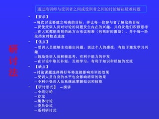 研讨法   【要求】  -- 每次讨论要建立明确的目标，并让每一位参与者了解这些目标  -- 要使受训人员对讨论的问题发生内在的兴趣，并启发他们积极思考  -- 在大家都能看到的地方公布议程表（包括时间限制），并于每一阶段结束时检查进度  【优点】  -- 受训人员能够主动提出问题，表达个人的感受，有助于激发学习兴趣  -- 鼓励受训人员积极思考，有利于能力的开发  -- 在讨论中取长补短，互相学习，有利于知识和经验的交流  【缺点】  -- 讨论课题选择得好坏将直接影响培训的效果  -- 受训人员自身的水平也会影响培训的效果  -- 不利于受训人员系统地掌握知识和技能  【研讨形式】  -- 演讲  -- 小组讨论  -- 沙龙  -- 集体讨论  -- 委员会式  -- 系列研讨式   通过培训师与受训者之间或受训者之间的讨论解决疑难问题  