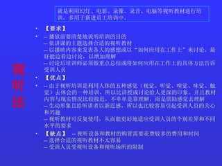 视听法   【要求】   -- 播放前要清楚地说明培训的目的  -- 依讲课的主题选择合适的视听教材  -- 以播映内容来发表各人的感想或以“如何应用在工作上”来讨论，最好能边看边讨论，以增加理解  -- 讨论后培训师必须做重点总结或将如何应用在工作上的具体方法告诉受训人员  【优点】   -- 由于视听培训是利用人体的五种感觉（视觉、听觉、嗅觉、味觉、触觉）去体会的一种培训，所以比讲授或讨论给人更深的印象。并且教材内容与现实情况比较接近，不单单是靠理解，而是借助感觉去理解  -- 生动形象且给听讲者以新近感，所以也比较容易引起受训人员的关心和兴趣  -- 视听教材可反复使用，从而能更好地适应受训人员的个别差异和不同水平的要求  【缺点】   -- 视听设备和教材的购置需要花费较多的费用和时间  -- 选择合适的视听教材不太容易  -- 受训人员受视听设备和视听场所的限制 就是利用幻灯、电影、录像、录音、电脑等视听教材进行培训，多用于新进员工培训中。   