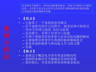 案例分析法 【优点】   -- 它提供了一个系统的思考模式  -- 在个案研究的学习过程中，接受培训可得到另一些有关管理方面的 知识与原则  -- 活动集中，有利于培训专门技能  -- 有利于使接受培训者参与企业实际问题的解决  -- 正规案例分析使学生得到经验和锻炼机会  -- 容易养成积极参与和向他人学习的习惯  -- 直观  【缺点】  -- 案例过于概念化并带有明显的倾向性  -- 案例的来源往往不能满足培训的需要  -- 需时较长，对受训者和培训师要求较高   这是利用书或影片，将实际或想象的情况，用相当详细的方式描述出来。它的重点是对过去所发生的事情作诊断或解决特别的问题，它比较适合静态地解决问题。   