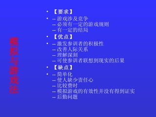 模拟与游戏法   【要求】   -- 游戏涉及竞争  -- 必须有一定的游戏规则  -- 有一定的结局  【优点】   -- 激发参训者的积极性  -- 改善人际关系  -- 理解深刻  -- 可使参训者联想到现实的后果  【缺点】   -- 简单化  -- 使人缺少责任心  -- 比较费时  -- 模拟游戏的有效性并没有得到证实  -- 后勤问题  