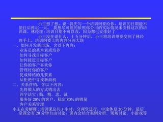 小王想了想，说 : 我先写一个培训纲要给你，培训的日期能不能往后推迟一天， 我想尽可能的依照你公司的实际情况来安排这次的培训课。林经理 : 培训日期不可以改，因为都已安排好了  小王没在说什么，十五分钟后，小王将培训纲要交到了林经理手上，培训纲要上的内容分两大块  一．如何开发新市场，含以下内容：    业务员的基本素质培养    如何寻找目标客户    如何接近目标客户    让你的客户喜欢你    管理好你的客户    促成缔结的几要素    从拒绝中寻找新商机  二．关系营销，含以下内容：    先将做人的方式销出去    四字法宝 : 勤．精．忠．诚    服务好 20% 的客户，稳定 80% 的销量    客户关系管理  小王在旁解释 : 培训课总共 3 小时，分两堂进行，中途休息 20 分钟，最后堂课会有 20 分钟自由讨论，课内会结合案例分析．现场讨论．小游戏等  