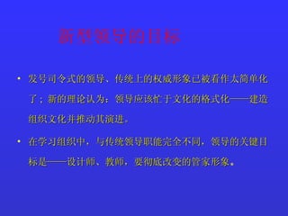 新型领导的目标 发号司令式的领导、传统上的权威形象已被看作太简单化了 ;  新的理论认为：领导应该忙于文化的格式化——建造组织文化并推动其演进。 在学习组织中，与传统领导职能完全不同，领导的关键目标是——设计师、教师，要彻底改变的管家形象 。 
