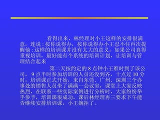 看得出来，林经理对小王这样的安排很满意，连说 : 按你说得办，按你说得办小王忍不住再次提醒他 : 这样的培训课并没有太大的意义，如果公司真得重视培训，最好能有个系统的培训计划，让培训与管理结合起来  第二天按约定的 8 点钟小王准时到了该公司， 9 点半时参加培训的人员还没到齐，十点过 10 分时，培训课正式开始，来自东莞．广州．深圳三个办事处的销售人员坐了满满一会议室，课堂上大家反映热烈，在联系一些实际案例进行分析时，大家纷纷举手参予，培训课很成功，课后林经理再三要求下午能否继续安排培训课，小王婉拒了。  