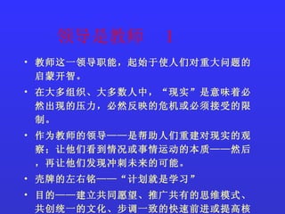 领导是教师  1 教师这一领导职能，起始于使人们对重大问题的启蒙开智。 在大多组织、大多数人中，“现实”是意味着必然出现的压力，必然反映的危机或必须接受的限制。 作为教师的领导——是帮助人们重建对现实的观察；让他们看到情况或事情运动的本质——然后，再让他们发现冲刺未来的可能。 壳牌的左右铭——“计划就是学习” 目的——建立共同愿望、推广共有的思维模式、共创统一的文化、步调一致的快速前进或提高核心竞争力 