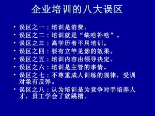 企业培训的八大误区 误区之一 : 培训是消费。 误区之二 : 培训就是“缺啥补啥”。 误区之三 : 高学历者不用培训。   误区之四 : 要有立竿见影的效果。 误区之五 : 培训内容由领导决定。 误区之六 : 培训是主管的事情。 误区之七 : 不尊重成人训练的规律，受训对象有反弹。 误区之八 : 认为培训是为竞争对手培养人才，员工学会了就跳槽。 
