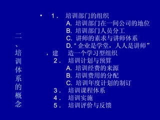 二、 培训体系的概念     1 ． 培训部门的组织        A.  培训部门在一间公司的地位        B.  培训部门人员分工        C.  讲师的素求与讲师体系        D. “ 企业是学堂，人人是讲师”，建  造一个学习型组织    2 ． 培训计划与预算        A.  培训经费的来源        B.  培训费用的分配        C.  培训年度计划的制订    3 ． 培训课程体系    4 ． 培训实施    5 ． 培训评价与反馈 