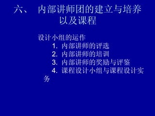 六、 内部讲师团的建立与培养以及课程 设计小组的运作    1.  内部讲师的评选    2.  内部讲师的培训    3.  内部讲师的奖励与评鉴    4.  课程设计小组与课程设计实务 