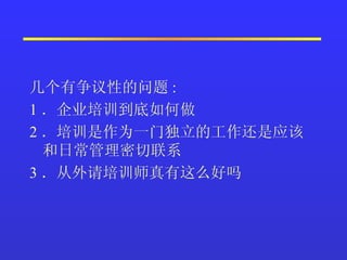几个有争议性的问题 :  1 ．企业培训到底如何做  2 ．培训是作为一门独立的工作还是应该和日常管理密切联系  3 ．从外请培训师真有这么好吗  