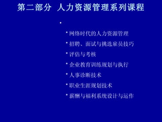 第二部分 人力资源管理系列课程 * 网络时代的人力资源管理 * 招聘、面试与挑选雇员技巧 * 评估与考核 * 企业教育训练规划与执行 * 人事诊断技术 * 职业生涯规划技术 * 薪酬与福利系统设计与运作 
