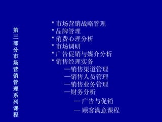 第三部分 市场营销管理系列课程 * 市场营销战略管理 * 品牌管理 * 消费心理分析 * 市场调研 * 广告促销与媒介分析 * 销售经理实务     —销售渠道管理     —销售人员管理     —销售业务管理     —财务分析   — 广告与促销     — 顾客满意课程 