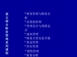 第五部分 财务管理系列课程 * 财务管理与财务分析 * 存货的管理 * 管理会计与预算会计 * 成本管理 * 财务主管实务手册 * 资金管理 * 库存管理      * 销售管理 * 财务分析 * 报表管理 