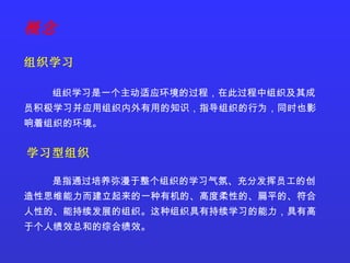 组织学习是一个主动适应环境的过程，在此过程中组织及其成员积极学习并应用组织内外有用的知识，指导组织的行为，同时也影响着组织的环境。 学习型组织 是指通过培养弥漫于整个组织的学习气氛、充分发挥员工的创造性思维能力而建立起来的一种有机的、高度柔性的、扁平的、符合人性的、能持续发展的组织。这种组织具有持续学习的能力，具有高于个人绩效总和的综合绩效。 组织学习 概念 