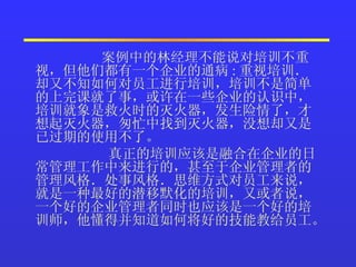 案例中的林经理不能说对培训不重视，但他们都有一个企业的通病 : 重视培训．却又不知如何对员工进行培训，培训不是简单的上完课就了事，或许在一些企业的认识中，培训就象是救火时的灭火器，发生险情了，才想起灭火器，匆忙中找到灭火器，没想却又是已过期的使用不了。  真正的培训应该是融合在企业的日常管理工作中来进行的，甚至于企业管理者的管理风格．处事风格．思维方式对员工来说，就是一种最好的潜移默化的培训，又或者说，一个好的企业管理者同时也应该是一个好的培训师，他懂得并知道如何将好的技能教给员工。  