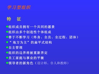 组织成员拥有一个共同的愿景 组织由多个创造性个体组成 善于不断学习（终身、全员、全过程、团体） “ 地方为主”的扁平式结构 自主管理 组织的边界将被重新界定 员工家庭与事业的平衡 领导者的新角色（ 设计师、仆人和教师） 学习型组织 特  征 