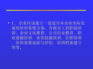 1 ．企业应该建立一套适合本企业实际发展的培训系统方案，含新员工的职前培训．企业文化教育．公司历史教育．职业道德培训．业务技能培训．在职培训．培训效果追踪与评估．培训档案建立等等，  