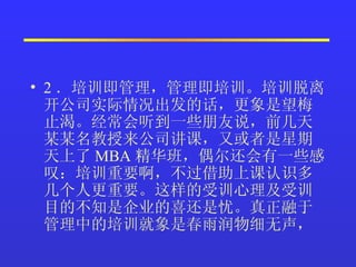 2 ．培训即管理，管理即培训。培训脱离开公司实际情况出发的话，更象是望梅止渴。经常会听到一些朋友说，前几天某某名教授来公司讲课，又或者是星期天上了 MBA 精华班，偶尔还会有一些感叹：培训重要啊，不过借助上课认识多几个人更重要。这样的受训心理及受训目的不知是企业的喜还是忧。真正融于管理中的培训就象是春雨润物细无声，  
