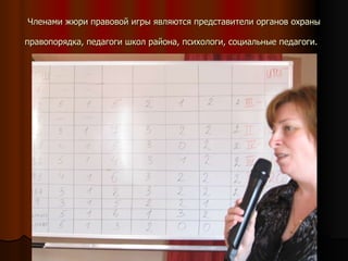 Членами жюри правовой игры являются представители органов охраны правопорядка, педагоги школ района, психологи, социальные педагоги.   