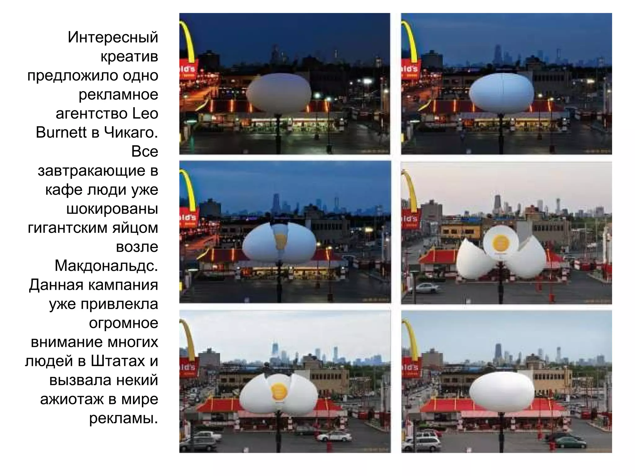 Интересный креатив предложило одно рекламное агентство  Leo Burnett  в Чикаго. Все завтракающие в кафе люди уже шокированы гигантским яйцом возле Макдональдс. Данная кампания уже привлекла огромное внимание многих людей в Штатах и вызвала некий ажиотаж в мире рекламы. 
