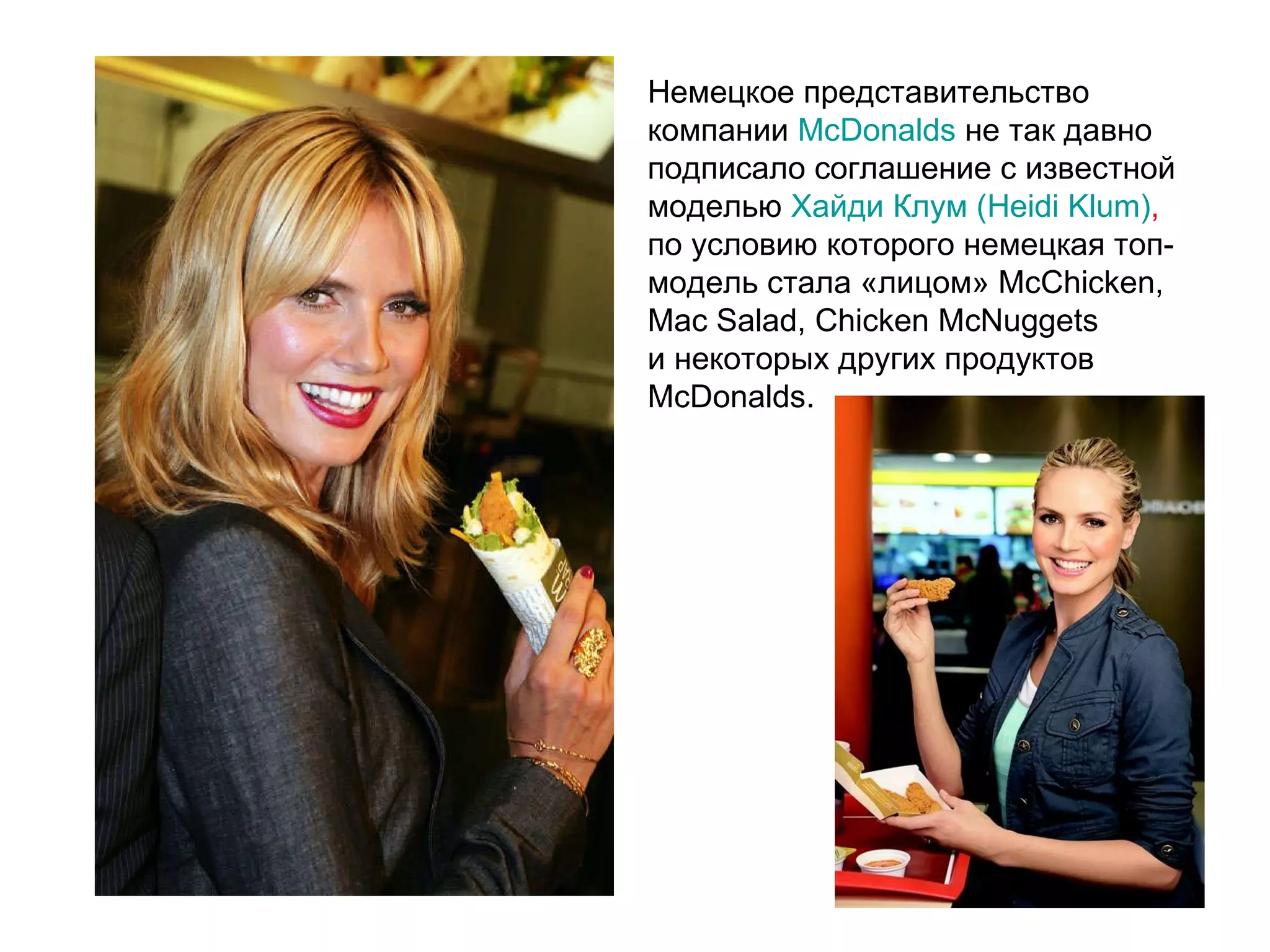 Немецкое представительство компании  McDonalds  не так давно подписало соглашение с известной моделью  Хайди Клум (Heidi Klum) ,  по условию которого немецкая топ-модель стала «лицом» McChicken, Mac Salad, Chicken McNuggets и некоторых других продуктов McDonalds.  
