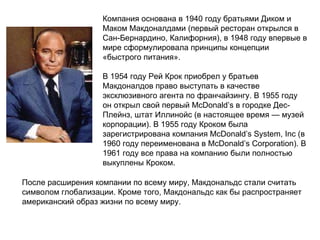 Компания основана в 1940 году братьями Диком и Маком Макдоналдами (первый ресторан открылся в Сан-Бернардино, Калифорния), в 1948 году впервые в мире сформулировала принципы концепции «быстрого питания». В 1954 году Рей Крок приобрел у братьев Макдоналдов право выступать в качестве эксклюзивного агента по франчайзингу. В 1955 году он открыл свой первый McDonald’s в городке Дес-Плейнз, штат Иллинойс (в настоящее время — музей корпорации). В 1955 году Кроком была зарегистрирована компания McDonald’s System, Inc (в 1960 году переименована в McDonald’s Corporation). В 1961 году все права на компанию были полностью выкуплены Кроком. После расширения компании по всему миру, Макдональдс стали считать символом глобализации. Кроме того, Макдональдс как бы распространяет американский образ жизни по всему миру.  