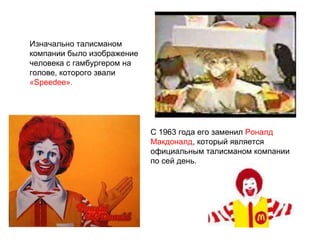 Изначально талисманом компании было изображение человека с гамбургером на голове, которого звали  «Speedee».   С 1963 года его заменил  Роналд Макдоналд , который является официальным талисманом компании по сей день. 