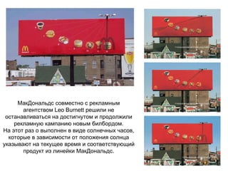 МакДональдс совместно с рекламным агентством Leo Burnett решили не останавливаться на достигнутом и продолжили рекламную кампанию новым билбордом. На этот раз о выполнен в виде солнечных часов, которые в зависимости от положения солнца указывают на текущее время и соответствующий продукт из линейки МакДональдс. 